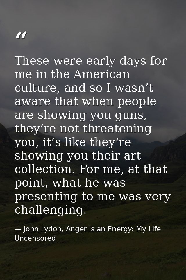 These were early days for me in the American culture, and so I wasn’t aware that when people are showing you guns, they’ — John Lydon, Anger is an Energy: My Life Uncensored