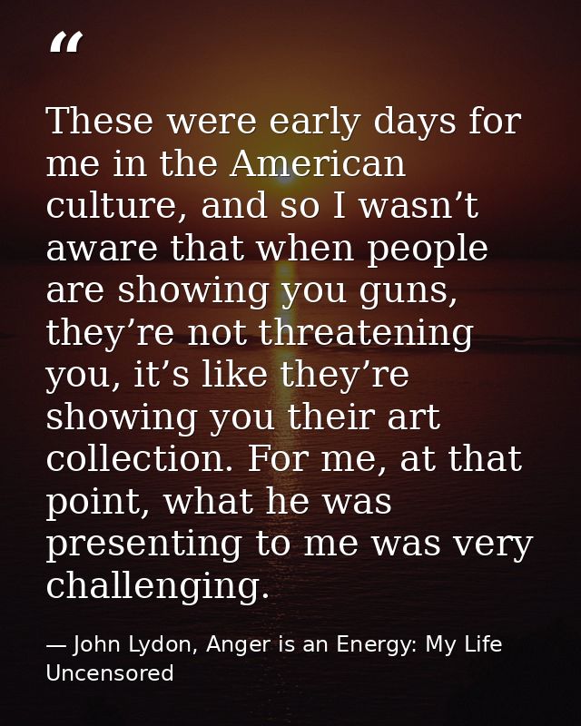 These were early days for me in the American culture, and so I wasn’t aware that when people are showing you guns, they’ — John Lydon, Anger is an Energy: My Life Uncensored