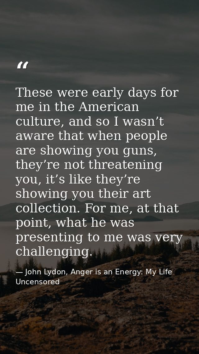 These were early days for me in the American culture, and so I wasn’t aware that when people are showing you guns, they’ — John Lydon, Anger is an Energy: My Life Uncensored