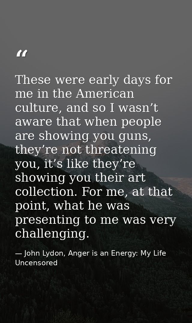 These were early days for me in the American culture, and so I wasn’t aware that when people are showing you guns, they’ — John Lydon, Anger is an Energy: My Life Uncensored