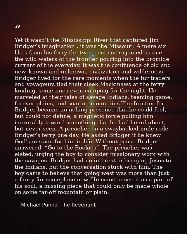 Yet it wasn’t the Mississippi River that captured Jim Bridger’s imagination : it was the Missouri. A mere six likes from — Michael Punke, The Revenant