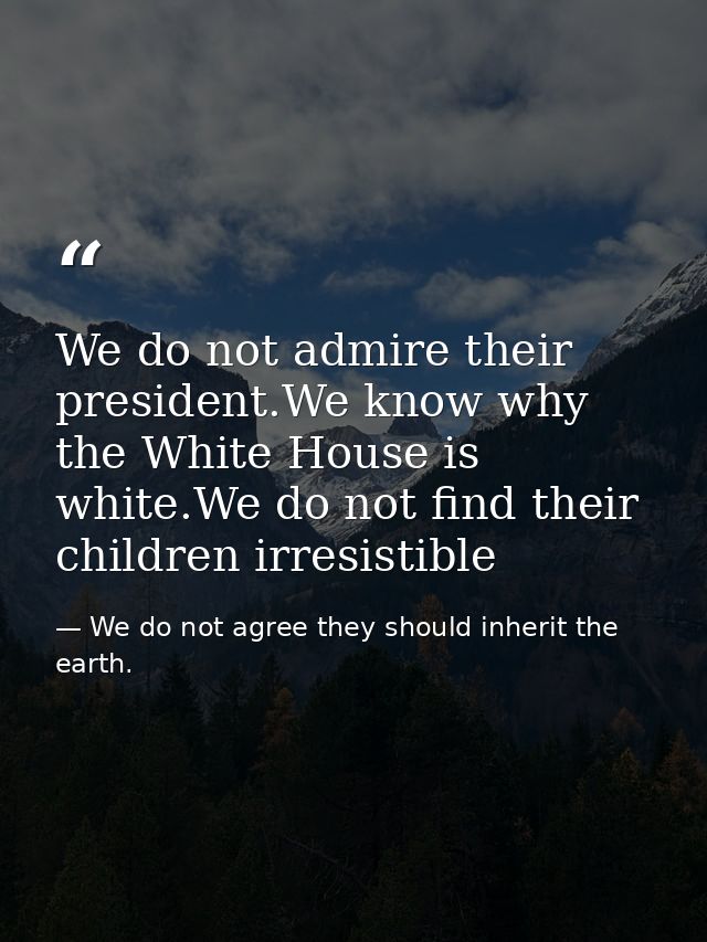 We do not admire their president.We know why the White House is white.We do not find their children irresistible — We do not agree they should inherit the earth.