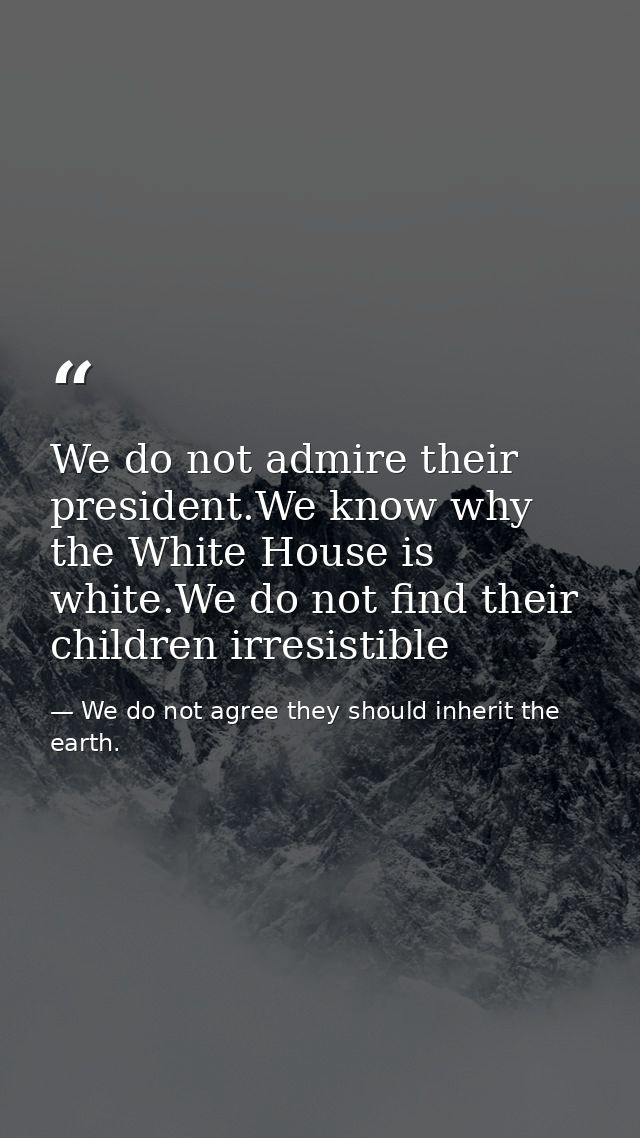 We do not admire their president.We know why the White House is white.We do not find their children irresistible — We do not agree they should inherit the earth.