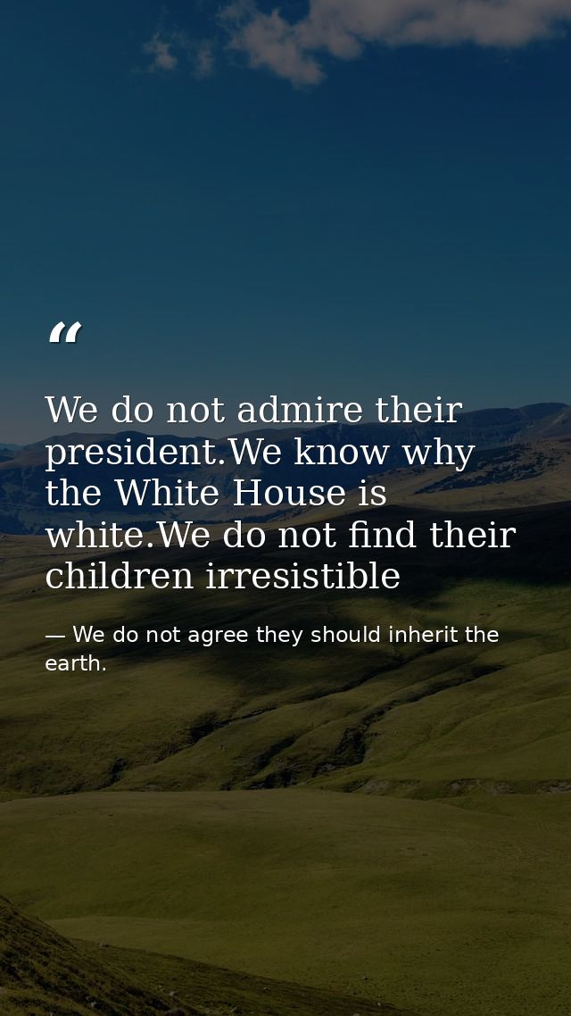We do not admire their president.We know why the White House is white.We do not find their children irresistible — We do not agree they should inherit the earth.