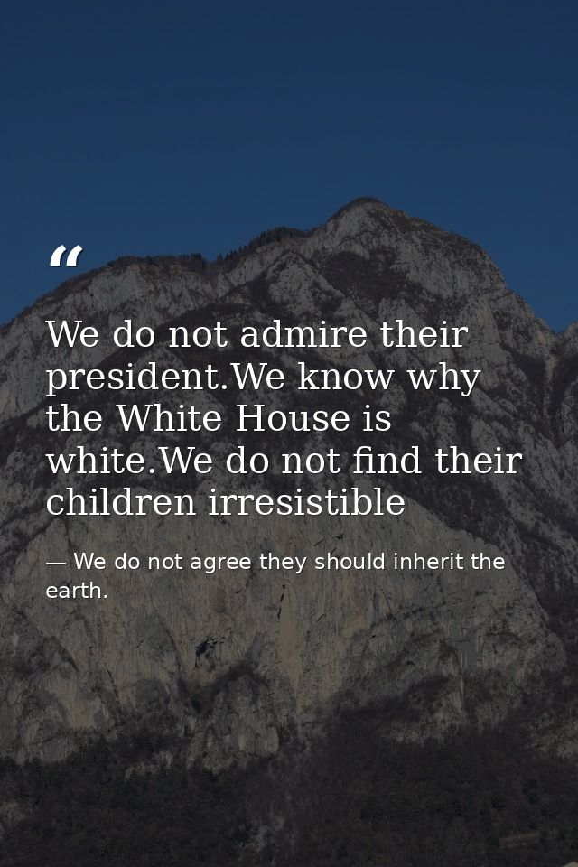 We do not admire their president.We know why the White House is white.We do not find their children irresistible — We do not agree they should inherit the earth.