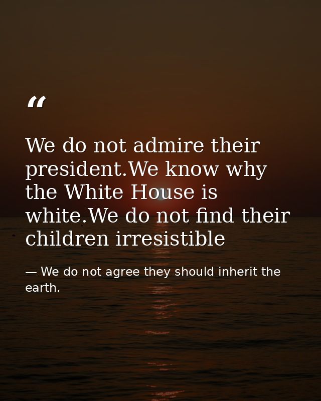 We do not admire their president.We know why the White House is white.We do not find their children irresistible — We do not agree they should inherit the earth.