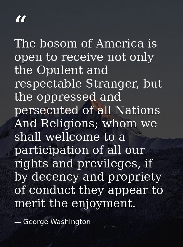 The bosom of America is open to receive not only the Opulent and respectable Stranger, but the oppressed and persecuted  — George Washington