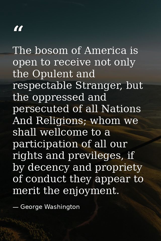 The bosom of America is open to receive not only the Opulent and respectable Stranger, but the oppressed and persecuted  — George Washington
