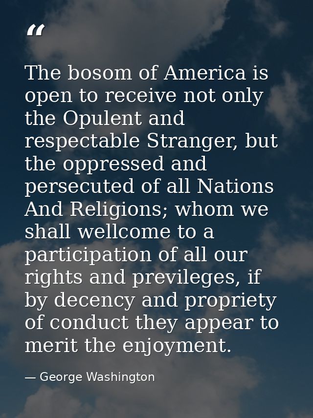 The bosom of America is open to receive not only the Opulent and respectable Stranger, but the oppressed and persecuted  — George Washington