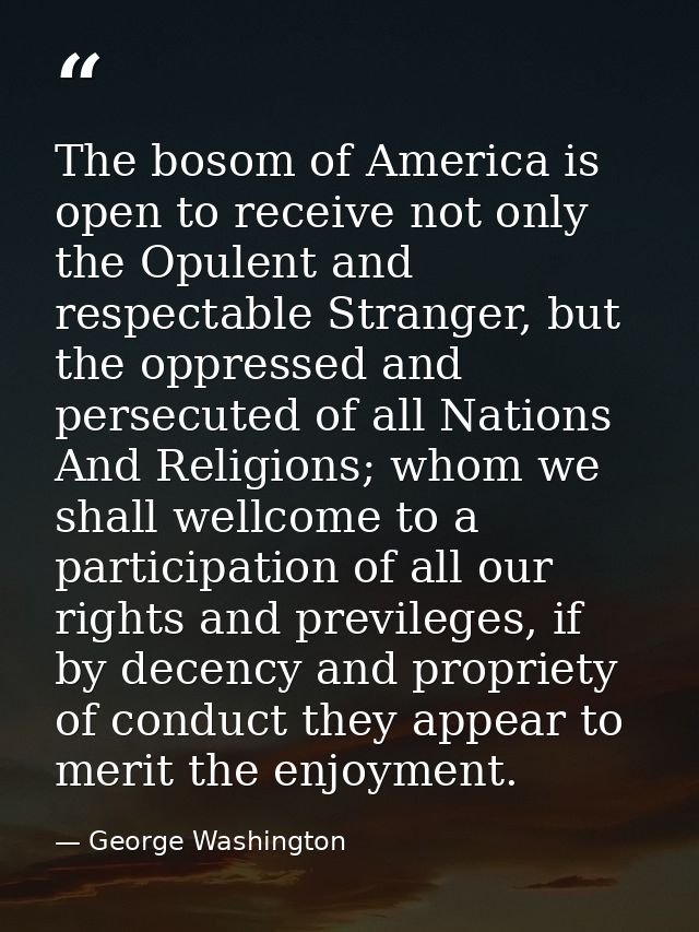 The bosom of America is open to receive not only the Opulent and respectable Stranger, but the oppressed and persecuted  — George Washington