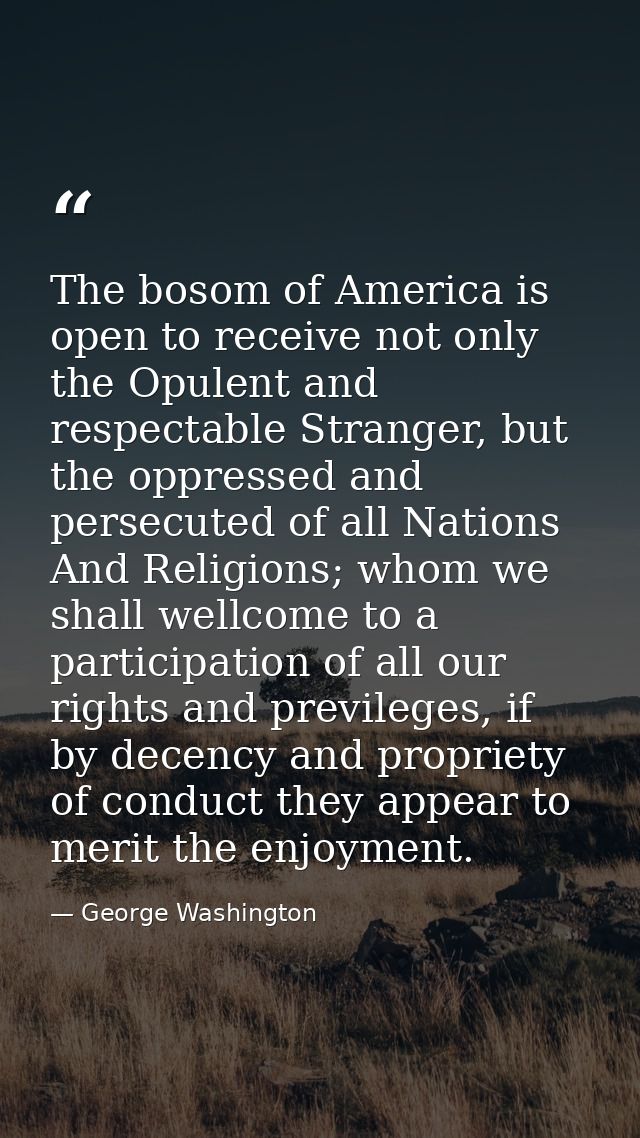 The bosom of America is open to receive not only the Opulent and respectable Stranger, but the oppressed and persecuted  — George Washington