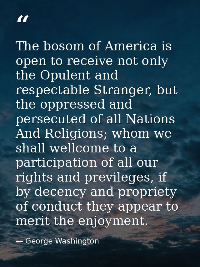 The bosom of America is open to receive not only the Opulent and respectable Stranger, but the oppressed and persecuted  — George Washington