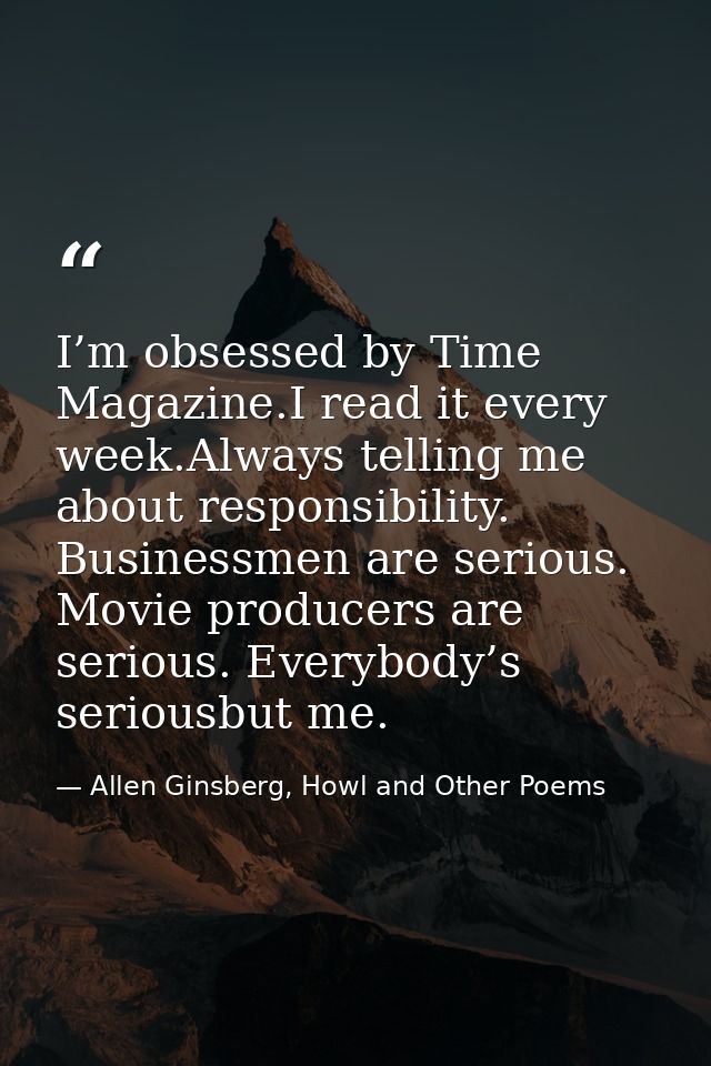 I’m obsessed by Time Magazine.I read it every week.Always telling me about responsibility. Businessmen are serious. Movi — Allen Ginsberg, Howl and Other Poems