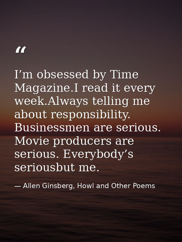 I’m obsessed by Time Magazine.I read it every week.Always telling me about responsibility. Businessmen are serious. Movi — Allen Ginsberg, Howl and Other Poems