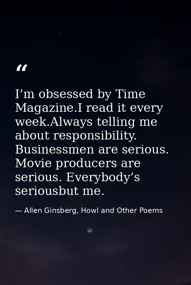 I’m obsessed by Time Magazine.I read it every week.Always telling me about responsibility. Businessmen are serious. Movi — Allen Ginsberg, Howl and Other Poems