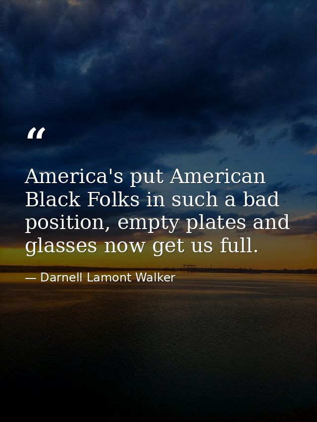America's put American Black Folks in such a bad position, empty plates and glasses now get us full. — Darnell Lamont Walker