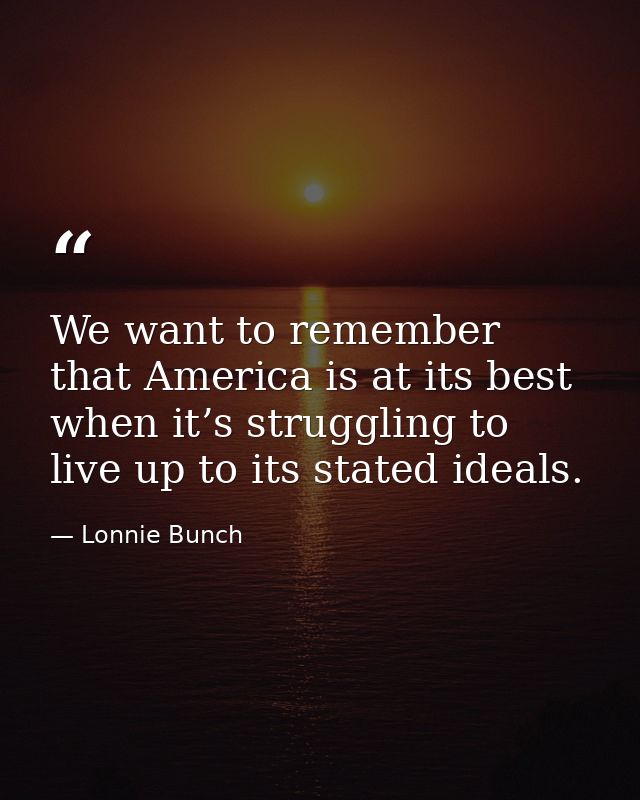 We want to remember that America is at its best when it’s struggling to live up to its stated ideals. — Lonnie Bunch