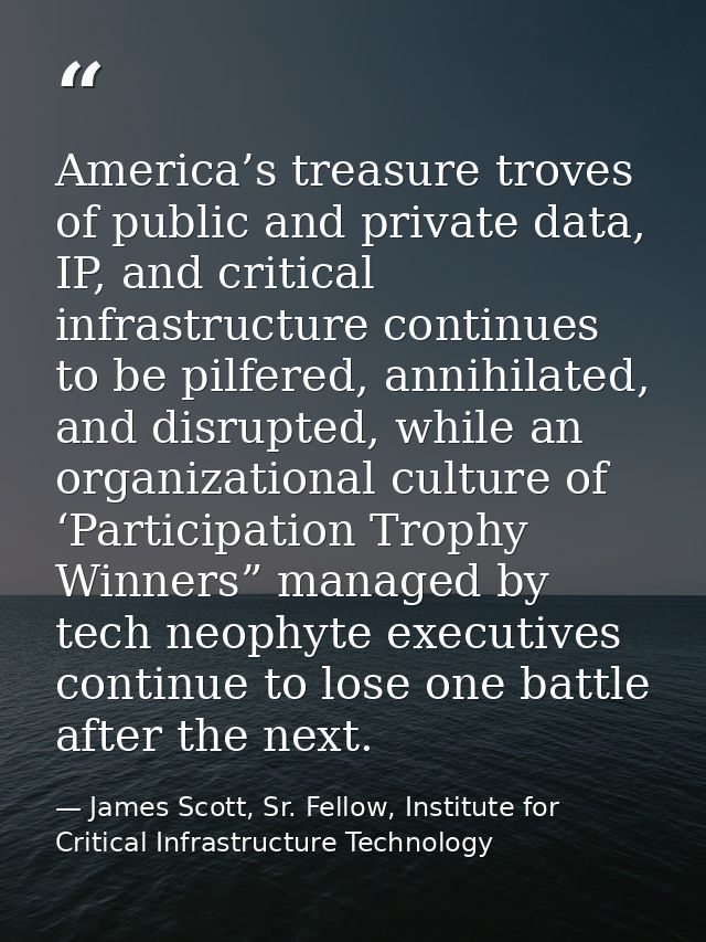 America’s treasure troves of public and private data, IP, and critical infrastructure continues to be pilfered, annihila — James Scott, Sr. Fellow, Institute for Critical Infrastructure Technology