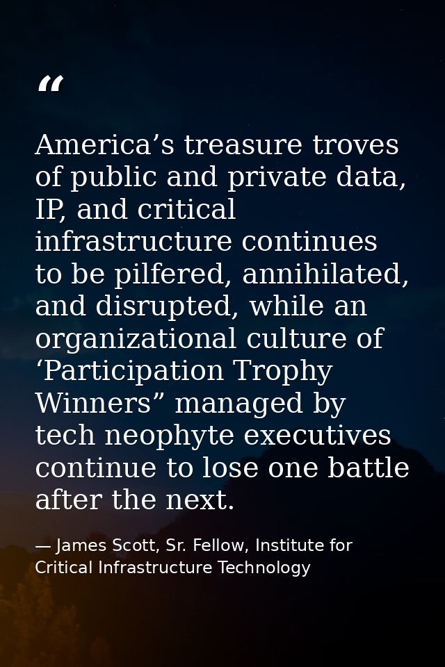 America’s treasure troves of public and private data, IP, and critical infrastructure continues to be pilfered, annihila — James Scott, Sr. Fellow, Institute for Critical Infrastructure Technology