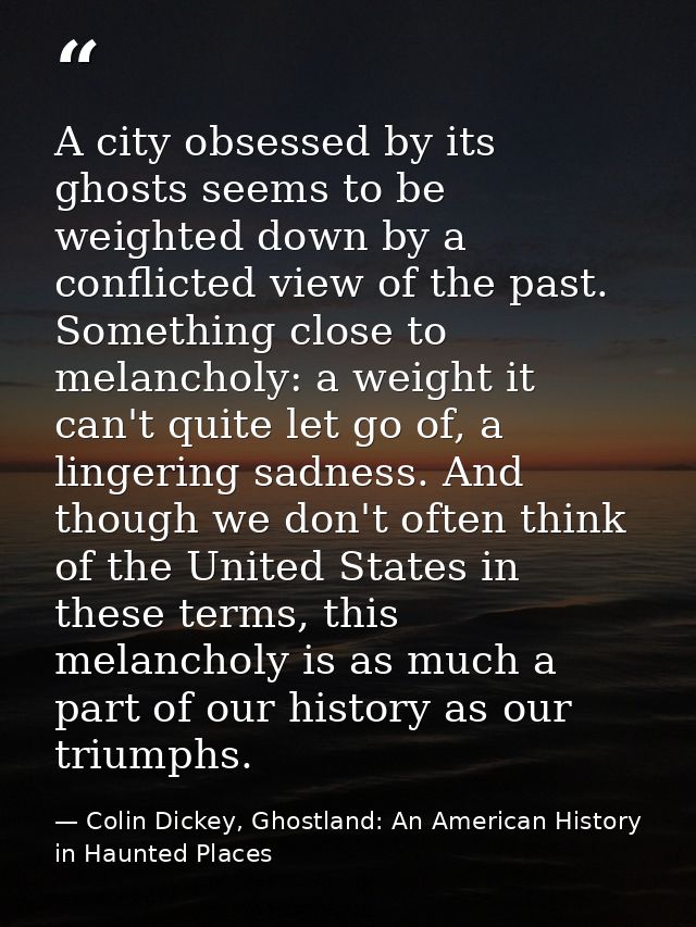 A city obsessed by its ghosts seems to be weighted down by a conflicted view of the past. Something close to melancholy: — Colin Dickey, Ghostland: An American History in Haunted Places