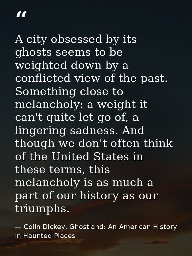 A city obsessed by its ghosts seems to be weighted down by a conflicted view of the past. Something close to melancholy: — Colin Dickey, Ghostland: An American History in Haunted Places