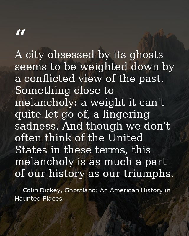 A city obsessed by its ghosts seems to be weighted down by a conflicted view of the past. Something close to melancholy: — Colin Dickey, Ghostland: An American History in Haunted Places