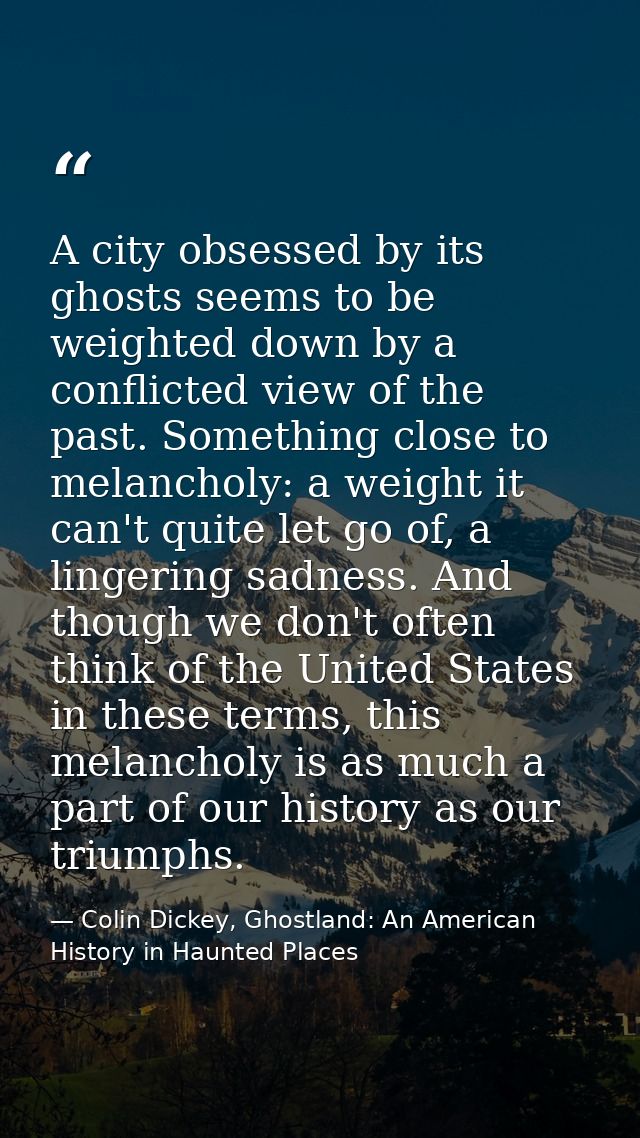 A city obsessed by its ghosts seems to be weighted down by a conflicted view of the past. Something close to melancholy: — Colin Dickey, Ghostland: An American History in Haunted Places