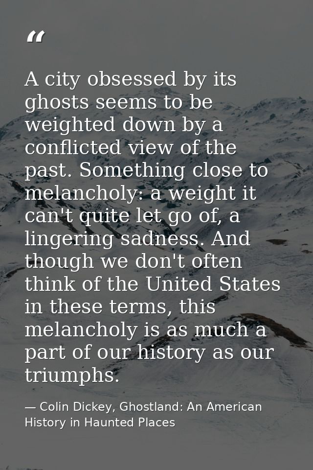 A city obsessed by its ghosts seems to be weighted down by a conflicted view of the past. Something close to melancholy: — Colin Dickey, Ghostland: An American History in Haunted Places