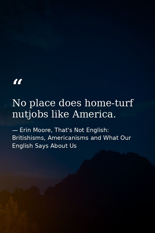 No place does home-turf nutjobs like America. — Erin Moore, That's Not English: Britishisms, Americanisms and What Our English Says About Us