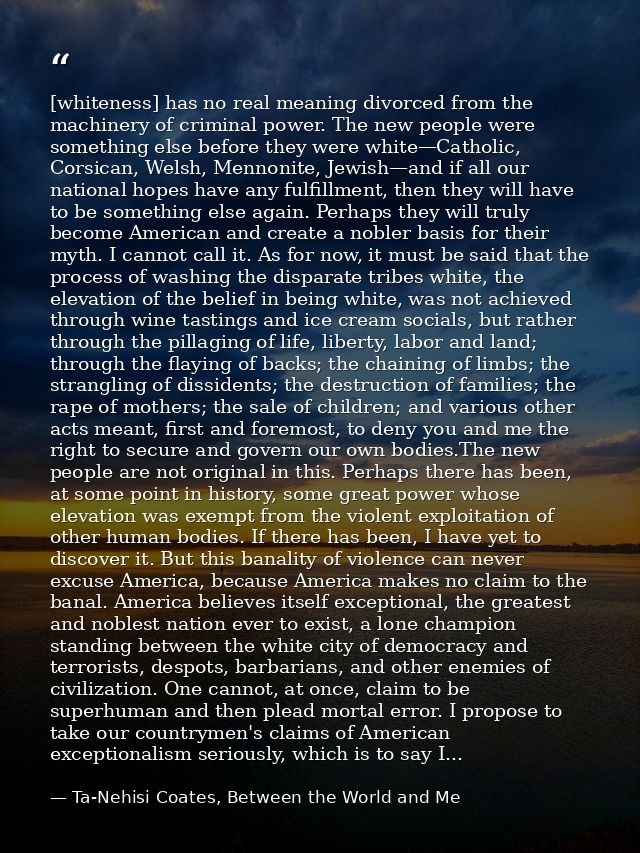 [whiteness] has no real meaning divorced from the machinery of criminal power. The new people were something else before — Ta-Nehisi Coates, Between the World and Me