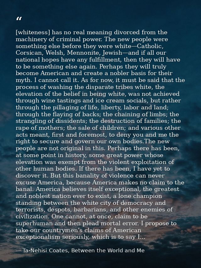 [whiteness] has no real meaning divorced from the machinery of criminal power. The new people were something else before — Ta-Nehisi Coates, Between the World and Me