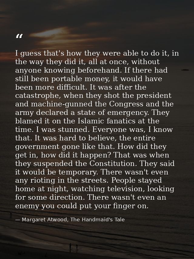 I guess that's how they were able to do it, in the way they did it, all at once, without anyone knowing beforehand. If t — Margaret Atwood, The Handmaid's Tale