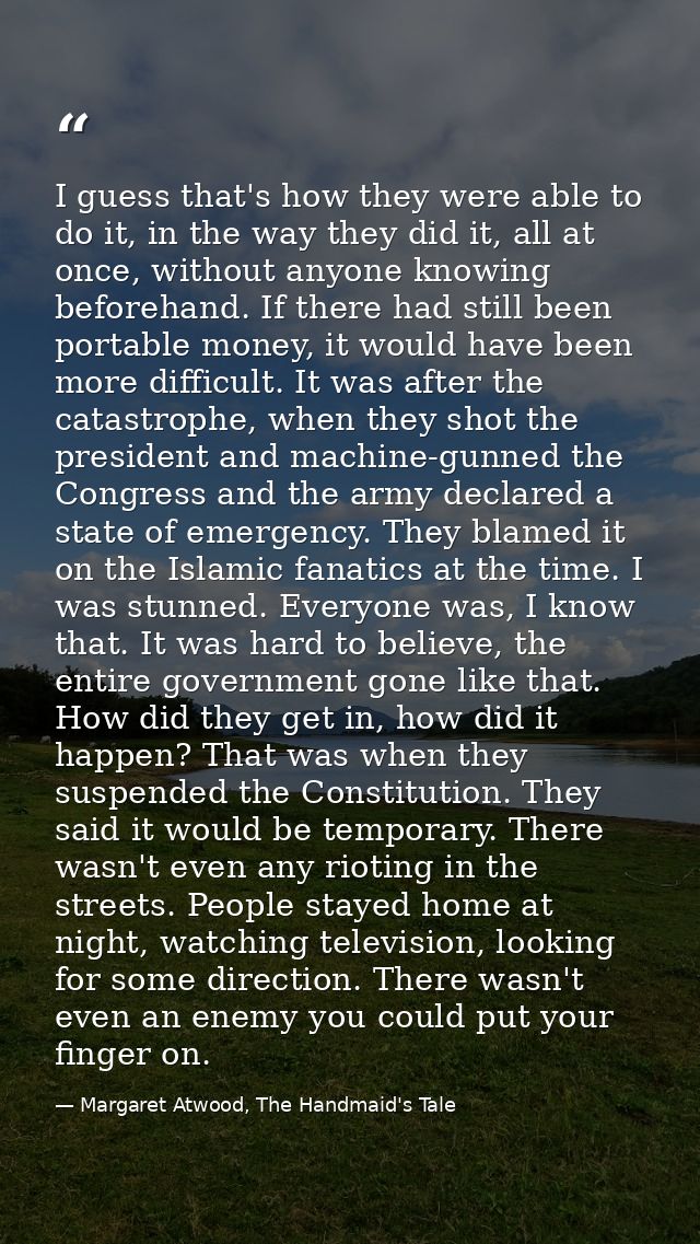 I guess that's how they were able to do it, in the way they did it, all at once, without anyone knowing beforehand. If t — Margaret Atwood, The Handmaid's Tale
