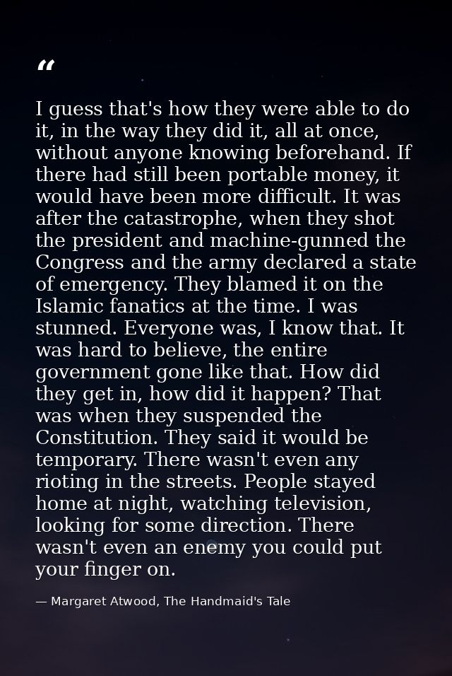 I guess that's how they were able to do it, in the way they did it, all at once, without anyone knowing beforehand. If t — Margaret Atwood, The Handmaid's Tale