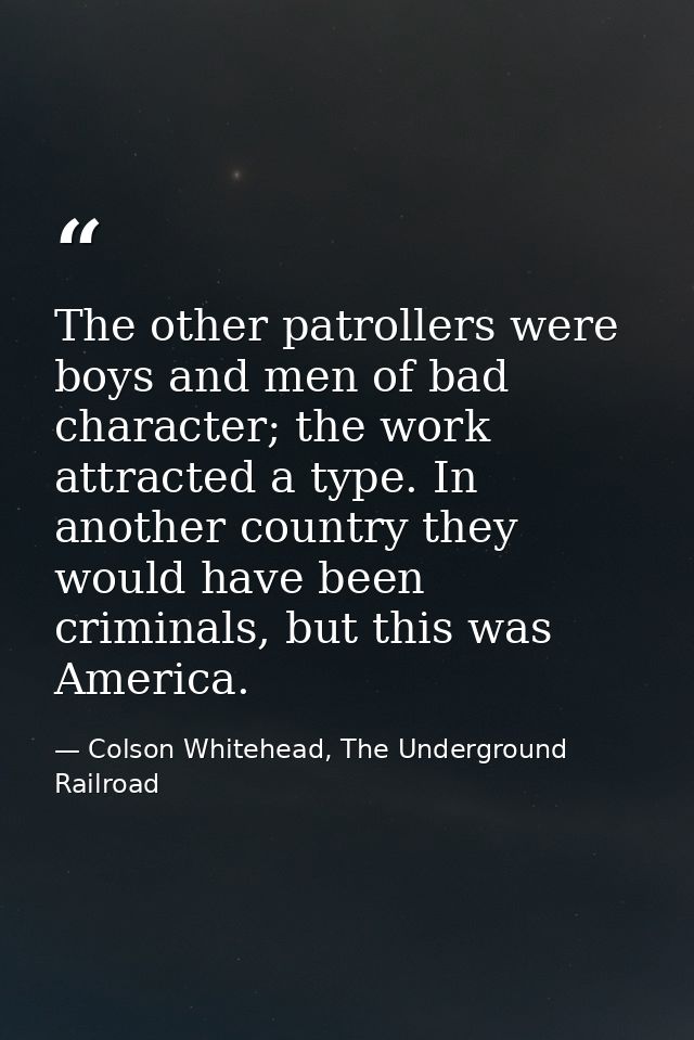 The other patrollers were boys and men of bad character; the work attracted a type. In another country they would have b — Colson Whitehead, The Underground Railroad