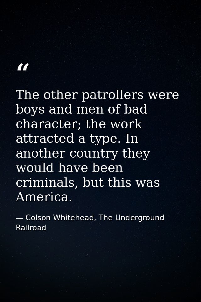 The other patrollers were boys and men of bad character; the work attracted a type. In another country they would have b — Colson Whitehead, The Underground Railroad