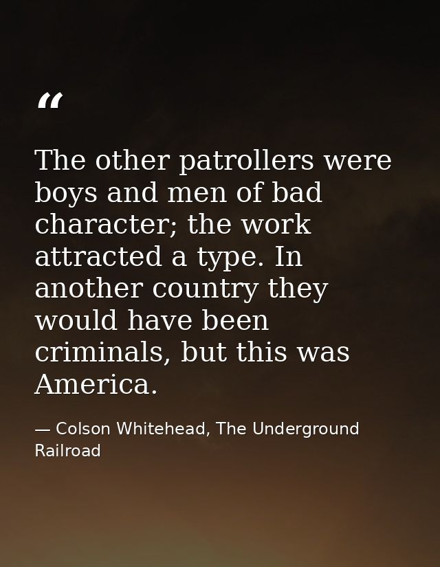 The other patrollers were boys and men of bad character; the work attracted a type. In another country they would have b — Colson Whitehead, The Underground Railroad