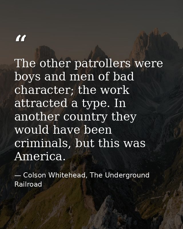 The other patrollers were boys and men of bad character; the work attracted a type. In another country they would have b — Colson Whitehead, The Underground Railroad