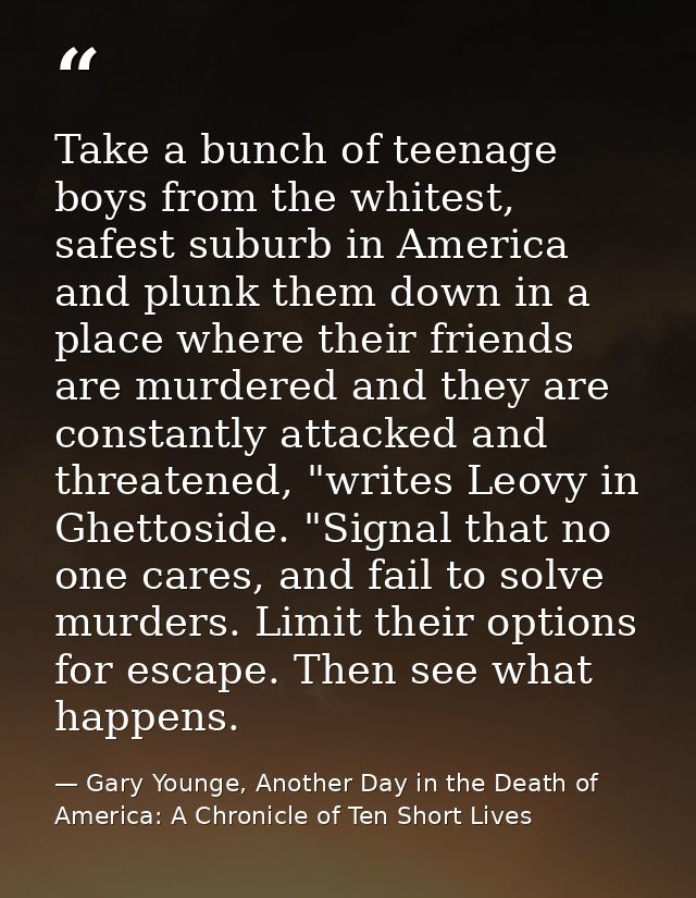 Take a bunch of teenage boys from the whitest, safest suburb in America and plunk them down in a place where their frien — Gary Younge, Another Day in the Death of America: A Chronicle of Ten Short Lives