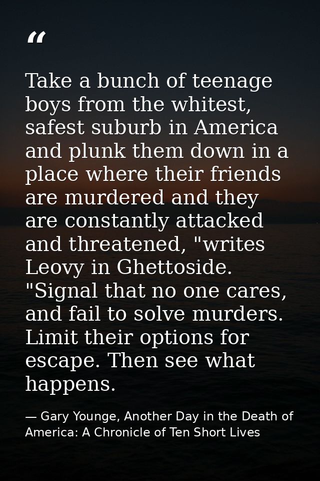 Take a bunch of teenage boys from the whitest, safest suburb in America and plunk them down in a place where their frien — Gary Younge, Another Day in the Death of America: A Chronicle of Ten Short Lives