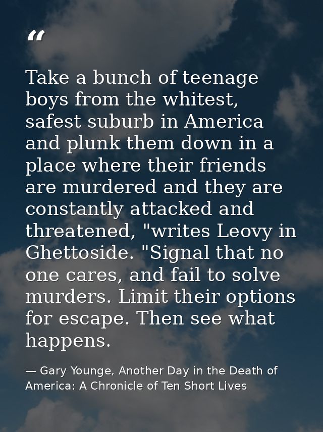 Take a bunch of teenage boys from the whitest, safest suburb in America and plunk them down in a place where their frien — Gary Younge, Another Day in the Death of America: A Chronicle of Ten Short Lives