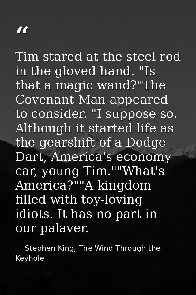 Tim stared at the steel rod in the gloved hand. "Is that a magic wand?"The Covenant Man appeared to consider. "I suppose — Stephen King, The Wind Through the Keyhole