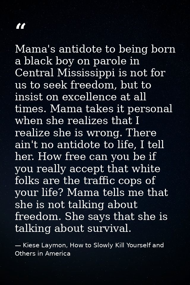 Mama's antidote to being born a black boy on parole in Central Mississippi is not for us to seek freedom, but to insist  — Kiese Laymon, How to Slowly Kill Yourself and Others in America