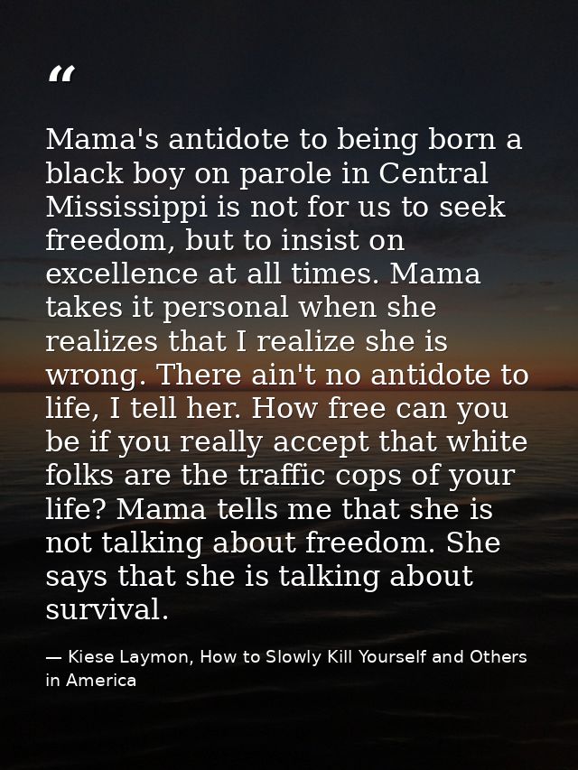 Mama's antidote to being born a black boy on parole in Central Mississippi is not for us to seek freedom, but to insist  — Kiese Laymon, How to Slowly Kill Yourself and Others in America