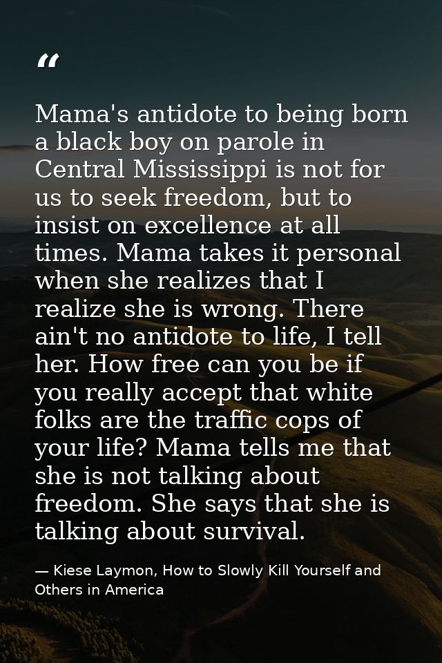 Mama's antidote to being born a black boy on parole in Central Mississippi is not for us to seek freedom, but to insist  — Kiese Laymon, How to Slowly Kill Yourself and Others in America
