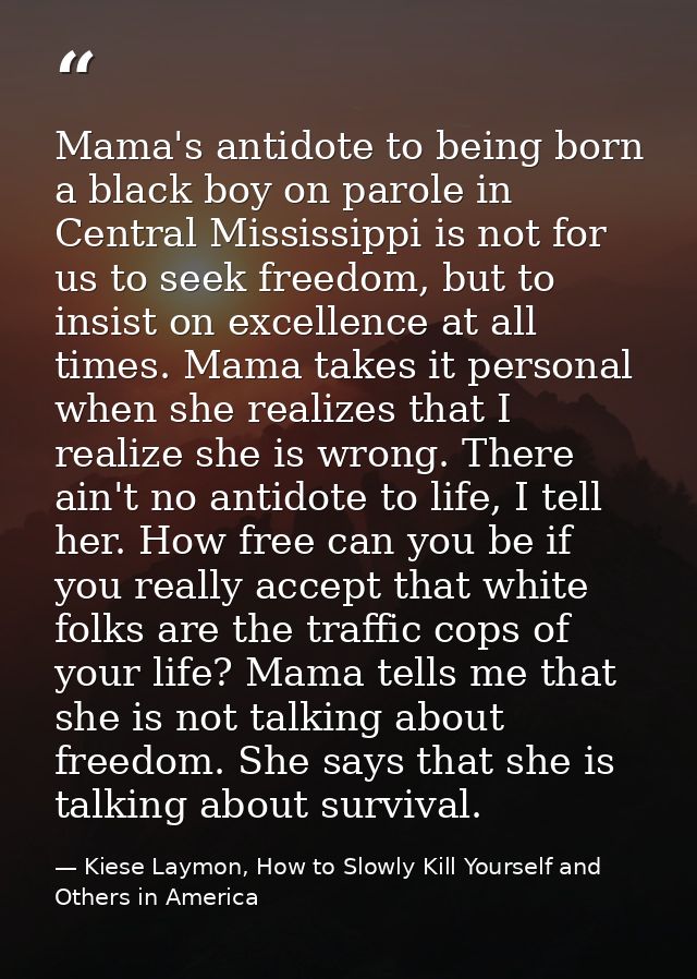 Mama's antidote to being born a black boy on parole in Central Mississippi is not for us to seek freedom, but to insist  — Kiese Laymon, How to Slowly Kill Yourself and Others in America