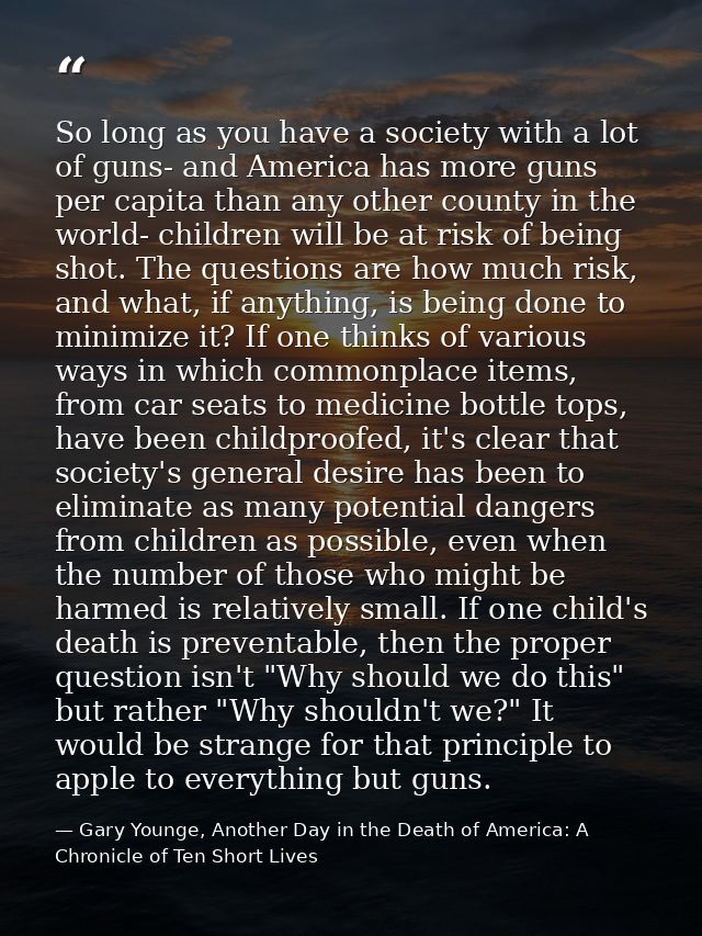 So long as you have a society with a lot of guns- and America has more guns per capita than any other county in the worl — Gary Younge, Another Day in the Death of America: A Chronicle of Ten Short Lives