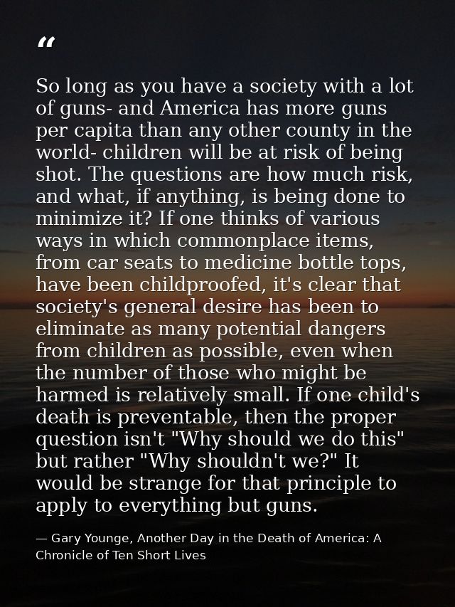 So long as you have a society with a lot of guns- and America has more guns per capita than any other county in the worl — Gary Younge, Another Day in the Death of America: A Chronicle of Ten Short Lives