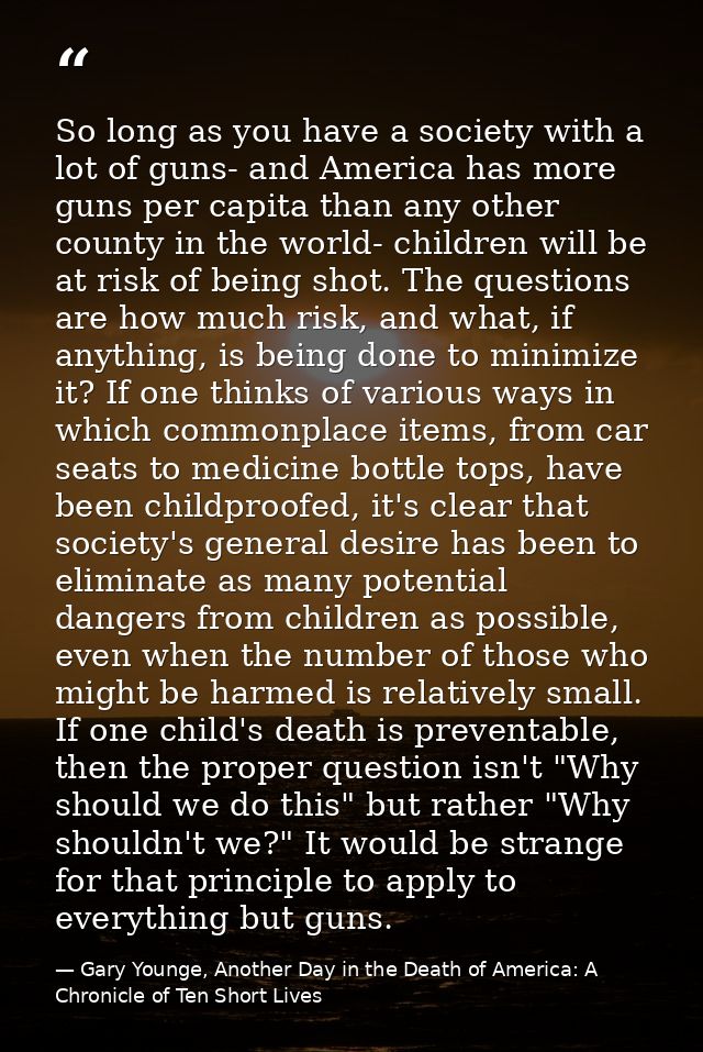 So long as you have a society with a lot of guns- and America has more guns per capita than any other county in the worl — Gary Younge, Another Day in the Death of America: A Chronicle of Ten Short Lives