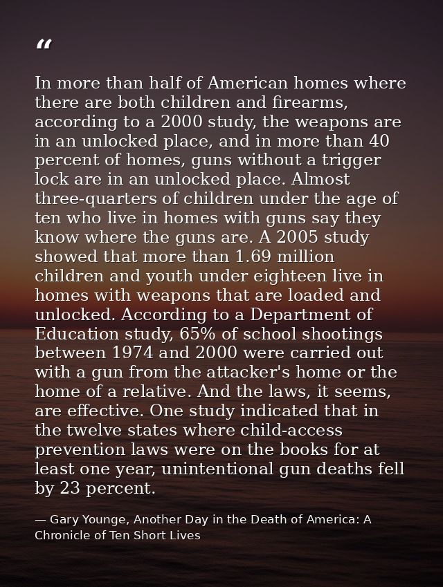 In more than half of American homes where there are both children and firearms, according to a 2000 study, the weapons a — Gary Younge, Another Day in the Death of America: A Chronicle of Ten Short Lives